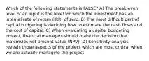 Which of the following statements is FALSE? A) The break-even level of an input is the level for which the investment has an internal rate of return (IRR) of zero. B) The most difficult part of capital budgeting is deciding how to estimate the cash flows and the cost of capital. C) When evaluating a capital budgeting project, financial managers should make the decision that maximizes net present value (NPV). D) Sensitivity analysis reveals those aspects of the project which are most critical when we are actually managing the project