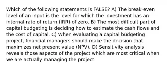 Which of the following statements is FALSE? A) The break-even level of an input is the level for which the investment has an internal rate of return (IRR) of zero. B) The most difficult part of capital budgeting is deciding how to estimate the cash flows and the cost of capital. C) When evaluating a capital budgeting project, financial managers should make the decision that maximizes net present value (NPV). D) Sensitivity analysis reveals those aspects of the project which are most critical when we are actually managing the project