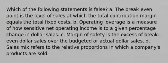 Which of the following statements is false? a. The break-even point is the level of sales at which the total contribution margin equals the total fixed costs. b. Operating leverage is a measure of how sensitive net operating income is to a given percentage change in dollar sales. c. Margin of safety is the excess of break-even dollar sales over the budgeted or actual dollar sales. d. Sales mix refers to the relative proportions in which a company's products are sold.