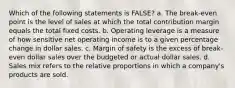 Which of the following statements is FALSE? a. The break-even point is the level of sales at which the total contribution margin equals the total fixed costs. b. Operating leverage is a measure of how sensitive net operating income is to a given percentage change in dollar sales. c. Margin of safety is the excess of break-even dollar sales over the budgeted or actual dollar sales. d. Sales mix refers to the relative proportions in which a company's products are sold.