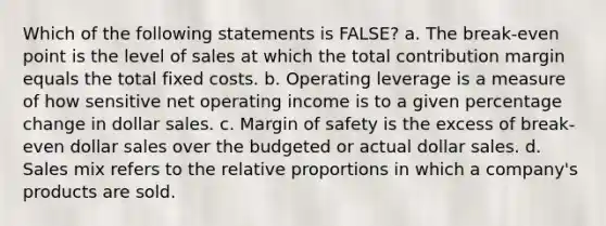 Which of the following statements is FALSE? a. The break-even point is the level of sales at which the total contribution margin equals the total fixed costs. b. Operating leverage is a measure of how sensitive net operating income is to a given percentage change in dollar sales. c. Margin of safety is the excess of break-even dollar sales over the budgeted or actual dollar sales. d. Sales mix refers to the relative proportions in which a company's products are sold.