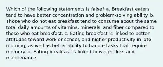 Which of the following statements is false? a. Breakfast eaters tend to have better concentration and problem-solving ability. b. Those who do not eat breakfast tend to consume about the same total daily amounts of vitamins, minerals, and fiber compared to those who eat breakfast. c. Eating breakfast is linked to better attitudes toward work or school, and higher productivity in late morning, as well as better ability to handle tasks that require memory. d. Eating breakfast is linked to weight loss and maintenance.