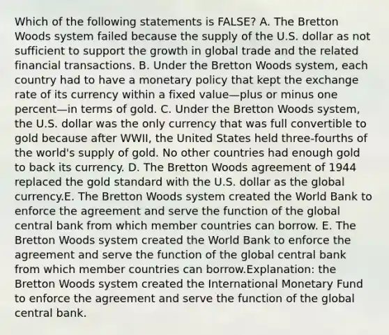 Which of the following statements is FALSE? A. The Bretton Woods system failed because the supply of the U.S. dollar as not sufficient to support the growth in global trade and the related financial transactions. B. Under the Bretton Woods system, each country had to have a monetary policy that kept the exchange rate of its currency within a fixed value—plus or minus one percent—in terms of gold. C. Under the Bretton Woods system, the U.S. dollar was the only currency that was full convertible to gold because after WWII, the United States held three-fourths of the world's supply of gold. No other countries had enough gold to back its currency. D. The Bretton Woods agreement of 1944 replaced the gold standard with the U.S. dollar as the global currency.E. The Bretton Woods system created the World Bank to enforce the agreement and serve the function of the global central bank from which member countries can borrow. E. The Bretton Woods system created the World Bank to enforce the agreement and serve the function of the global central bank from which member countries can borrow.Explanation: the Bretton Woods system created the International Monetary Fund to enforce the agreement and serve the function of the global central bank.