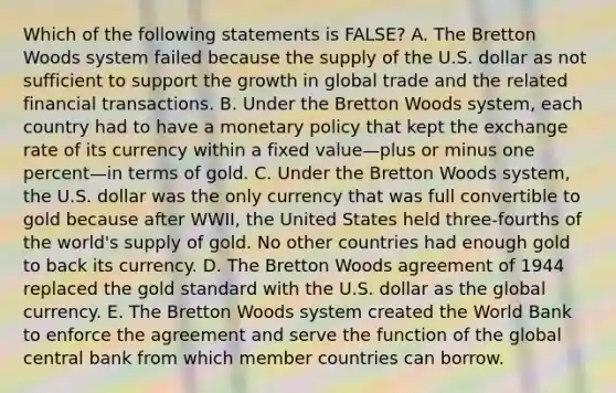 Which of the following statements is FALSE? A. The Bretton Woods system failed because the supply of the U.S. dollar as not sufficient to support the growth in global trade and the related financial transactions. B. Under the Bretton Woods system, each country had to have a monetary policy that kept the exchange rate of its currency within a fixed value—plus or minus one percent—in terms of gold. C. Under the Bretton Woods system, the U.S. dollar was the only currency that was full convertible to gold because after WWII, the United States held three-fourths of the world's supply of gold. No other countries had enough gold to back its currency. D. The Bretton Woods agreement of 1944 replaced the gold standard with the U.S. dollar as the global currency. E. The Bretton Woods system created the World Bank to enforce the agreement and serve the function of the global central bank from which member countries can borrow.