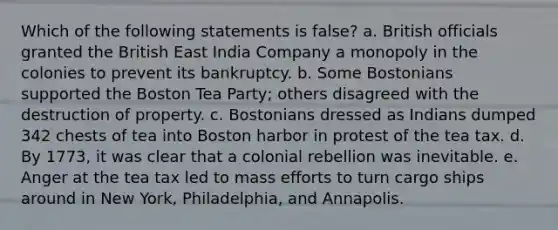 Which of the following statements is false? a. British officials granted the British East India Company a monopoly in the colonies to prevent its bankruptcy. b. Some Bostonians supported the Boston Tea Party; others disagreed with the destruction of property. c. Bostonians dressed as Indians dumped 342 chests of tea into Boston harbor in protest of the tea tax. d. By 1773, it was clear that a colonial rebellion was inevitable. e. Anger at the tea tax led to mass efforts to turn cargo ships around in New York, Philadelphia, and Annapolis.