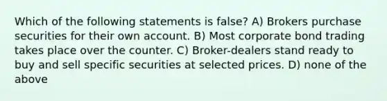 Which of the following statements is false? A) Brokers purchase securities for their own account. B) Most corporate bond trading takes place over the counter. C) Broker-dealers stand ready to buy and sell specific securities at selected prices. D) none of the above