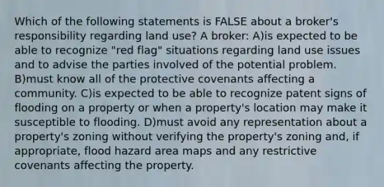 Which of the following statements is FALSE about a broker's responsibility regarding land use? A broker: A)is expected to be able to recognize "red flag" situations regarding land use issues and to advise the parties involved of the potential problem. B)must know all of the protective covenants affecting a community. C)is expected to be able to recognize patent signs of flooding on a property or when a property's location may make it susceptible to flooding. D)must avoid any representation about a property's zoning without verifying the property's zoning and, if appropriate, flood hazard area maps and any restrictive covenants affecting the property.