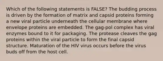 Which of the following statements is FALSE? The budding process is driven by the formation of matrix and capsid proteins forming a new viral particle underneath the cellular membrane where envelope proteins are embedded. The gag-pol complex has viral enzymes bound to it for packaging. The protease cleaves the gag proteins within the viral particle to form the final capsid structure. Maturation of the HIV virus occurs before the virus buds off from the host cell.