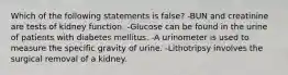 Which of the following statements is false? -BUN and creatinine are tests of kidney function. -Glucose can be found in the urine of patients with diabetes mellitus. -A urinometer is used to measure the specific gravity of urine. -Lithotripsy involves the surgical removal of a kidney.