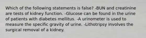 Which of the following statements is false? -BUN and creatinine are tests of kidney function. -Glucose can be found in the urine of patients with diabetes mellitus. -A urinometer is used to measure the specific gravity of urine. -Lithotripsy involves the surgical removal of a kidney.