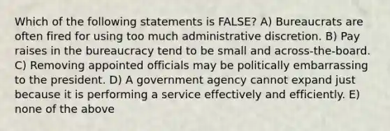 Which of the following statements is FALSE? A) Bureaucrats are often fired for using too much administrative discretion. B) Pay raises in the bureaucracy tend to be small and across-the-board. C) Removing appointed officials may be politically embarrassing to the president. D) A government agency cannot expand just because it is performing a service effectively and efficiently. E) none of the above