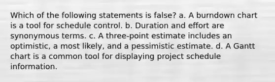 Which of the following statements is false? a. A burndown chart is a tool for schedule control. b. Duration and effort are synonymous terms. c. A three-point estimate includes an optimistic, a most likely, and a pessimistic estimate. d. A Gantt chart is a common tool for displaying project schedule information.