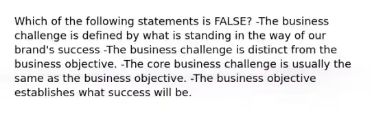 Which of the following statements is FALSE? -The business challenge is defined by what is standing in the way of our brand's success -The business challenge is distinct from the business objective. -The core business challenge is usually the same as the business objective. -The business objective establishes what success will be.