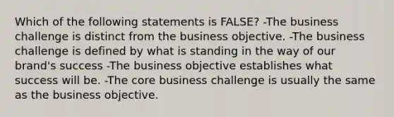 Which of the following statements is FALSE? -The business challenge is distinct from the business objective. -The business challenge is defined by what is standing in the way of our brand's success -The business objective establishes what success will be. -The core business challenge is usually the same as the business objective.