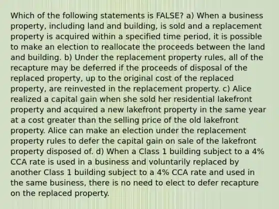 Which of the following statements is FALSE? a) When a business property, including land and building, is sold and a replacement property is acquired within a specified time period, it is possible to make an election to reallocate the proceeds between the land and building. b) Under the replacement property rules, all of the recapture may be deferred if the proceeds of disposal of the replaced property, up to the original cost of the replaced property, are reinvested in the replacement property. c) Alice realized a capital gain when she sold her residential lakefront property and acquired a new lakefront property in the same year at a cost greater than the selling price of the old lakefront property. Alice can make an election under the replacement property rules to defer the capital gain on sale of the lakefront property disposed of. d) When a Class 1 building subject to a 4% CCA rate is used in a business and voluntarily replaced by another Class 1 building subject to a 4% CCA rate and used in the same business, there is no need to elect to defer recapture on the replaced property.