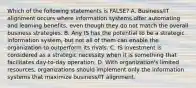 Which of the following statements is FALSE? A. Business/IT alignment occurs where information systems offer automating and learning benefits, even though they do not match the overall business strategies. B. Any IS has the potential to be a strategic information system, but not all of them can enable the organization to outperform its rivals. C. IS investment is considered as a strategic necessity when it is something that facilitates day-to-day operation. D. With organization's limited resources, organizations should implement only the information systems that maximize business/IT alignment.