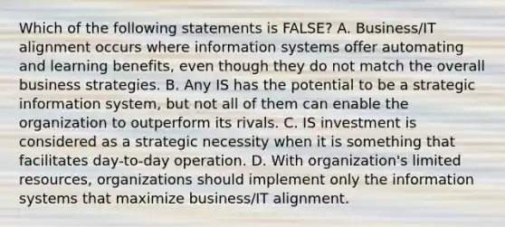 Which of the following statements is FALSE? A. Business/IT alignment occurs where information systems offer automating and learning benefits, even though they do not match the overall business strategies. B. Any IS has the potential to be a strategic information system, but not all of them can enable the organization to outperform its rivals. C. IS investment is considered as a strategic necessity when it is something that facilitates day-to-day operation. D. With organization's limited resources, organizations should implement only the information systems that maximize business/IT alignment.