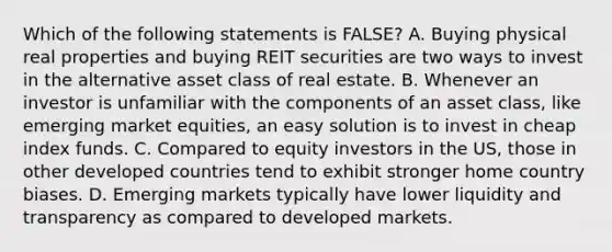 Which of the following statements is FALSE? A. Buying physical real properties and buying REIT securities are two ways to invest in the alternative asset class of real estate. B. Whenever an investor is unfamiliar with the components of an asset class, like emerging market equities, an easy solution is to invest in cheap index funds. C. Compared to equity investors in the US, those in other developed countries tend to exhibit stronger home country biases. D. Emerging markets typically have lower liquidity and transparency as compared to developed markets.