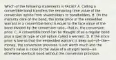 Which of the following statements is​ FALSE? A. Calling a convertible bond transfers the remaining time value of the conversion option from shareholders to bondholders. B. On the maturity date of the​ bond, the strike price of the embedded warrant in a convertible bond is equal to the face value of the bond divided by the conversion ratio—that ​is, the conversion price. C. A convertible bond can be thought of as a regular bond plus a special type of call option called a warrant. D. If the stock price is low so that the embedded warrant is deep out−of−the−​money, the conversion provision is not worth much and the​ bond's value is close to the value of a straight bond—an otherwise identical bond without the conversion provision.