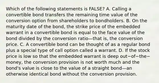 Which of the following statements is​ FALSE? A. Calling a convertible bond transfers the remaining time value of the conversion option from shareholders to bondholders. B. On the maturity date of the​ bond, the strike price of the embedded warrant in a convertible bond is equal to the face value of the bond divided by the conversion ratio—that ​is, the conversion price. C. A convertible bond can be thought of as a regular bond plus a special type of call option called a warrant. D. If the stock price is low so that the embedded warrant is deep out−of−the−​money, the conversion provision is not worth much and the​ bond's value is close to the value of a straight bond—an otherwise identical bond without the conversion provision.