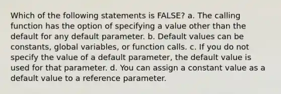 Which of the following statements is FALSE? a. The calling function has the option of specifying a value other than the default for any default parameter. b. Default values can be constants, global variables, or function calls. c. If you do not specify the value of a default parameter, the default value is used for that parameter. d. You can assign a constant value as a default value to a reference parameter.