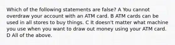 Which of the following statements are false? A You cannot overdraw your account with an ATM card. B ATM cards can be used in all stores to buy things. C It doesn't matter what machine you use when you want to draw out money using your ATM card. D All of the above.