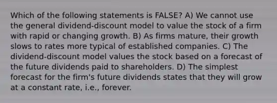 Which of the following statements is FALSE? A) We cannot use the general dividend-discount model to value the stock of a firm with rapid or changing growth. B) As firms mature, their growth slows to rates more typical of established companies. C) The dividend-discount model values the stock based on a forecast of the future dividends paid to shareholders. D) The simplest forecast for the firm's future dividends states that they will grow at a constant rate, i.e., forever.