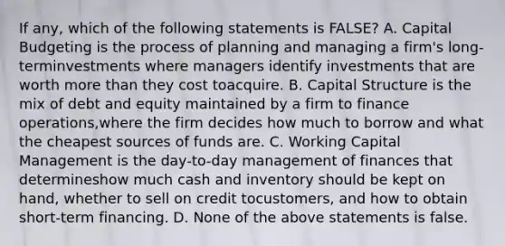 If any, which of the following statements is FALSE? A. Capital Budgeting is the process of planning and managing a firm's long-terminvestments where managers identify investments that are worth more than they cost toacquire. B. Capital Structure is the mix of debt and equity maintained by a firm to finance operations,where the firm decides how much to borrow and what the cheapest sources of funds are. C. Working Capital Management is the day-to-day management of finances that determineshow much cash and inventory should be kept on hand, whether to sell on credit tocustomers, and how to obtain short-term financing. D. None of the above statements is false.