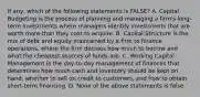 If any, which of the following statements is FALSE? A. Capital Budgeting is the process of planning and managing a firm's long-term investments where managers identify investments that are worth more than they cost to acquire. B. Capital Structure is the mix of debt and equity maintained by a firm to finance operations, where the firm decides how much to borrow and what the cheapest sources of funds are. C. Working Capital Management is the day-to-day management of finances that determines how much cash and inventory should be kept on hand, whether to sell on credit to customers, and how to obtain short-term financing. D. None of the above statements is false