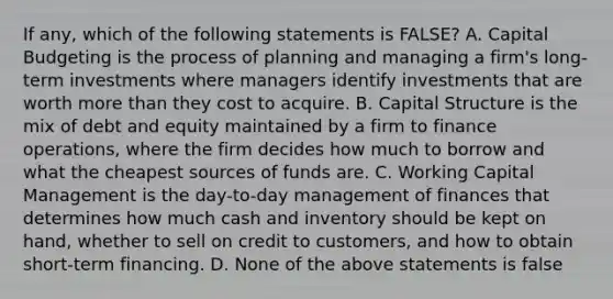 If any, which of the following statements is FALSE? A. Capital Budgeting is the process of planning and managing a firm's long-term investments where managers identify investments that are worth more than they cost to acquire. B. Capital Structure is the mix of debt and equity maintained by a firm to finance operations, where the firm decides how much to borrow and what the cheapest sources of funds are. C. Working Capital Management is the day-to-day management of finances that determines how much cash and inventory should be kept on hand, whether to sell on credit to customers, and how to obtain short-term financing. D. None of the above statements is false