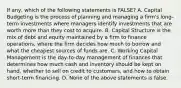 If any, which of the following statements is FALSE? A. Capital Budgeting is the process of planning and managing a firm's long-term investments where managers identify investments that are worth more than they cost to acquire. B. Capital Structure is the mix of debt and equity maintained by a firm to finance operations, where the firm decides how much to borrow and what the cheapest sources of funds are. C. Working Capital Management is the day-to-day management of finances that determines how much cash and inventory should be kept on hand, whether to sell on credit to customers, and how to obtain short-term financing. D. None of the above statements is false.