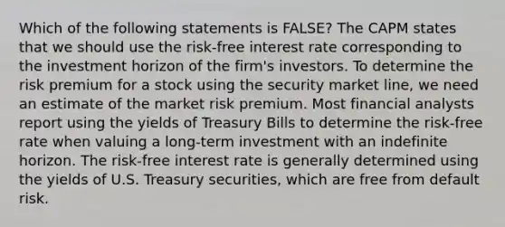 Which of the following statements is FALSE? The CAPM states that we should use the risk-free interest rate corresponding to the investment horizon of the firm's investors. To determine the risk premium for a stock using the security market line, we need an estimate of the market risk premium. Most financial analysts report using the yields of Treasury Bills to determine the risk-free rate when valuing a long-term investment with an indefinite horizon. The risk-free interest rate is generally determined using the yields of U.S. Treasury securities, which are free from default risk.