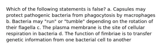 Which of the following statements is false? a. Capsules may protect pathogenic bacteria from phagocytosis by macrophages b. Bacteria may "run" or "tumble" depending on the rotation of their flagella c. The plasma membrane is the site of cellular respiration in bacteria d. The function of fimbriae is to transfer genetic information from one bacterial cell to another