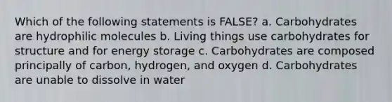 Which of the following statements is FALSE? a. Carbohydrates are hydrophilic molecules b. Living things use carbohydrates for structure and for energy storage c. Carbohydrates are composed principally of carbon, hydrogen, and oxygen d. Carbohydrates are unable to dissolve in water