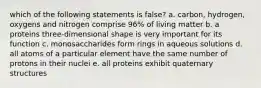 which of the following statements is false? a. carbon, hydrogen, oxygens and nitrogen comprise 96% of living matter b. a proteins three-dimensional shape is very important for its function c. monosaccharides form rings in aqueous solutions d. all atoms of a particular element have the same number of protons in their nuclei e. all proteins exhibit quaternary structures