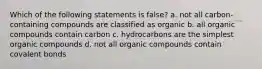 Which of the following statements is false? a. not all carbon-containing compounds are classified as organic b. all organic compounds contain carbon c. hydrocarbons are the simplest organic compounds d. not all organic compounds contain covalent bonds