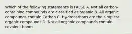 Which of the following statements is FALSE A. Not all carbon-containing compounds are classified as organic B. All organic compounds contain Carbon C. Hydrocarbons are the simplest organic compounds D. Not all organic compounds contain covalent bonds