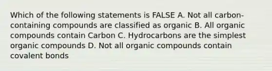 Which of the following statements is FALSE A. Not all carbon-containing compounds are classified as organic B. All organic compounds contain Carbon C. Hydrocarbons are the simplest organic compounds D. Not all organic compounds contain covalent bonds