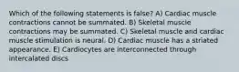 Which of the following statements is false? A) Cardiac muscle contractions cannot be summated. B) Skeletal muscle contractions may be summated. C) Skeletal muscle and cardiac muscle stimulation is neural. D) Cardiac muscle has a striated appearance. E) Cardiocytes are interconnected through intercalated discs