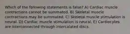 Which of the following statements is false? A) Cardiac muscle contractions cannot be summated. B) Skeletal muscle contractions may be summated. C) Skeletal muscle stimulation is neural. D) Cardiac muscle stimulation is neural. E) Cardiocytes are interconnected through intercalated discs.