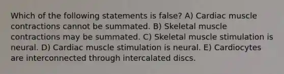 Which of the following statements is false? A) Cardiac muscle contractions cannot be summated. B) Skeletal muscle contractions may be summated. C) Skeletal muscle stimulation is neural. D) Cardiac muscle stimulation is neural. E) Cardiocytes are interconnected through intercalated discs.