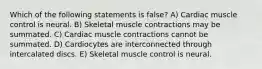 Which of the following statements is false? A) Cardiac muscle control is neural. B) Skeletal muscle contractions may be summated. C) Cardiac muscle contractions cannot be summated. D) Cardiocytes are interconnected through intercalated discs. E) Skeletal muscle control is neural.