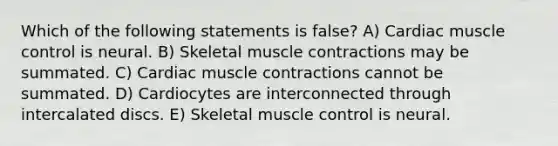 Which of the following statements is false? A) Cardiac muscle control is neural. B) Skeletal muscle contractions may be summated. C) Cardiac muscle contractions cannot be summated. D) Cardiocytes are interconnected through intercalated discs. E) Skeletal muscle control is neural.