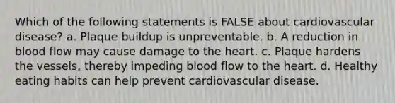 Which of the following statements is FALSE about cardiovascular disease? a. Plaque buildup is unpreventable. b. A reduction in blood flow may cause damage to <a href='https://www.questionai.com/knowledge/kya8ocqc6o-the-heart' class='anchor-knowledge'>the heart</a>. c. Plaque hardens the vessels, thereby impeding blood flow to the heart. d. Healthy eating habits can help prevent cardiovascular disease.