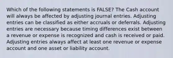 Which of the following statements is FALSE? The Cash account will always be affected by adjusting journal entries. Adjusting entries can be classified as either accruals or deferrals. Adjusting entries are necessary because timing differences exist between a revenue or expense is recognized and cash is received or paid. Adjusting entries always affect at least one revenue or expense account and one asset or liability account.