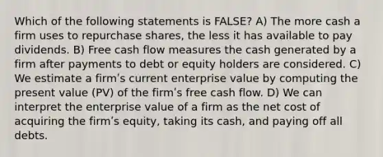 Which of the following statements is FALSE? A) The more cash a firm uses to repurchase shares, the less it has available to pay dividends. B) Free cash flow measures the cash generated by a firm after payments to debt or equity holders are considered. C) We estimate a firmʹs current enterprise value by computing the present value (PV) of the firmʹs free cash flow. D) We can interpret the enterprise value of a firm as the net cost of acquiring the firmʹs equity, taking its cash, and paying off all debts.