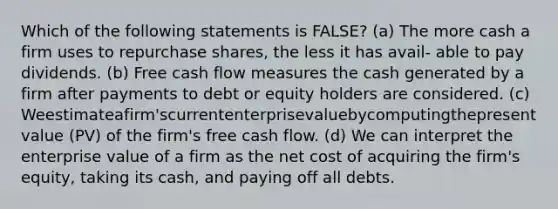 Which of the following statements is FALSE? (a) The more cash a firm uses to repurchase shares, the less it has avail- able to pay dividends. (b) Free cash flow measures the cash generated by a firm after payments to debt or equity holders are considered. (c) Weestimateafirm'scurrententerprisevaluebycomputingthepresent value (PV) of the firm's free cash flow. (d) We can interpret the enterprise value of a firm as the net cost of acquiring the firm's equity, taking its cash, and paying off all debts.