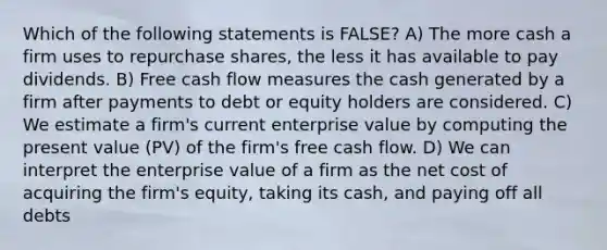 Which of the following statements is FALSE? A) The more cash a firm uses to repurchase shares, the less it has available to pay dividends. B) Free cash flow measures the cash generated by a firm after payments to debt or equity holders are considered. C) We estimate a firm's current enterprise value by computing the present value (PV) of the firm's free cash flow. D) We can interpret the enterprise value of a firm as the net cost of acquiring the firm's equity, taking its cash, and paying off all debts