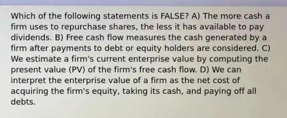 Which of the following statements is FALSE? A) The more cash a firm uses to repurchase shares, the less it has available to pay dividends. B) Free cash flow measures the cash generated by a firm after payments to debt or equity holders are considered. C) We estimate a firm's current enterprise value by computing the present value (PV) of the firm's free cash flow. D) We can interpret the enterprise value of a firm as the net cost of acquiring the firm's equity, taking its cash, and paying off all debts.