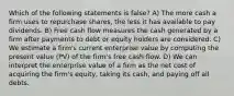 Which of the following statements is false? A) The more cash a firm uses to repurchase shares, the less it has available to pay dividends. B) Free cash flow measures the cash generated by a firm after payments to debt or equity holders are considered. C) We estimate a firm's current enterprise value by computing the present value (PV) of the firm's free cash flow. D) We can interpret the enterprise value of a firm as the net cost of acquiring the firm's equity, taking its cash, and paying off all debts.